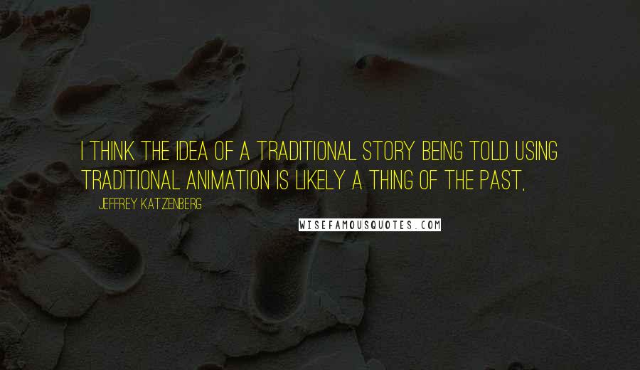 Jeffrey Katzenberg Quotes: I think the idea of a traditional story being told using traditional animation is likely a thing of the past,