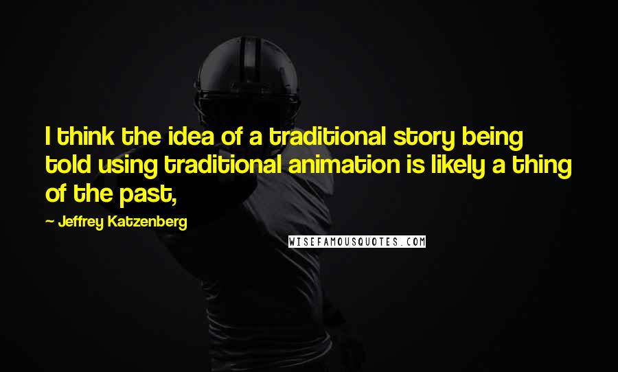 Jeffrey Katzenberg Quotes: I think the idea of a traditional story being told using traditional animation is likely a thing of the past,