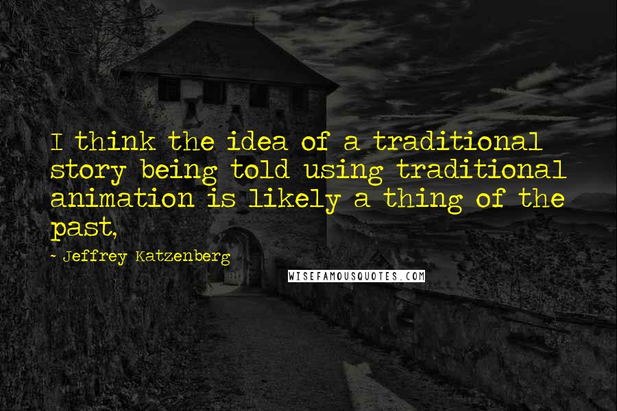 Jeffrey Katzenberg Quotes: I think the idea of a traditional story being told using traditional animation is likely a thing of the past,