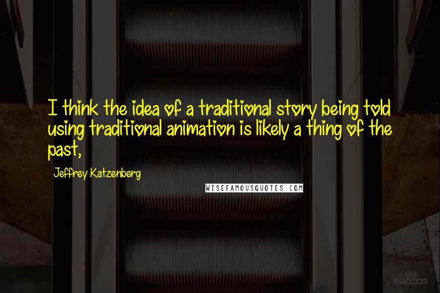 Jeffrey Katzenberg Quotes: I think the idea of a traditional story being told using traditional animation is likely a thing of the past,