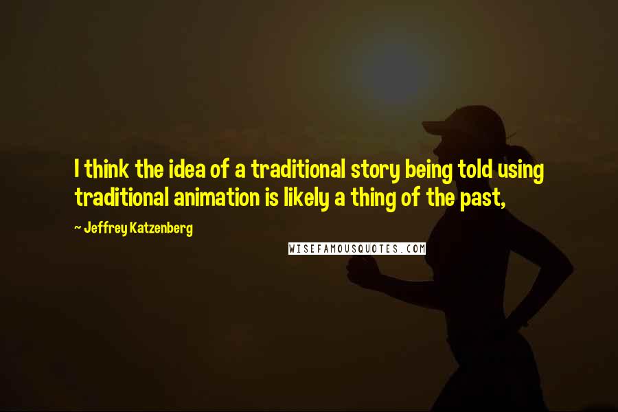 Jeffrey Katzenberg Quotes: I think the idea of a traditional story being told using traditional animation is likely a thing of the past,