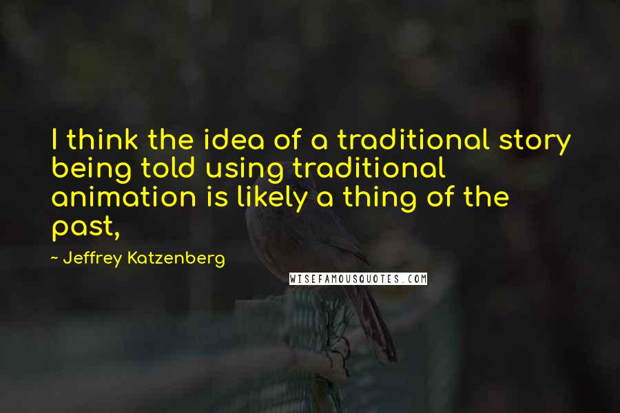 Jeffrey Katzenberg Quotes: I think the idea of a traditional story being told using traditional animation is likely a thing of the past,