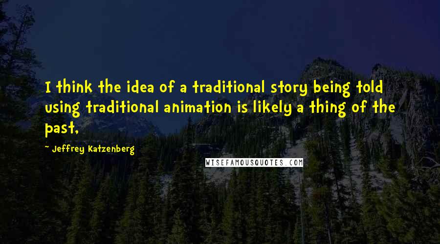 Jeffrey Katzenberg Quotes: I think the idea of a traditional story being told using traditional animation is likely a thing of the past,
