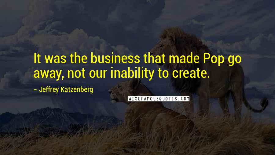 Jeffrey Katzenberg Quotes: It was the business that made Pop go away, not our inability to create.