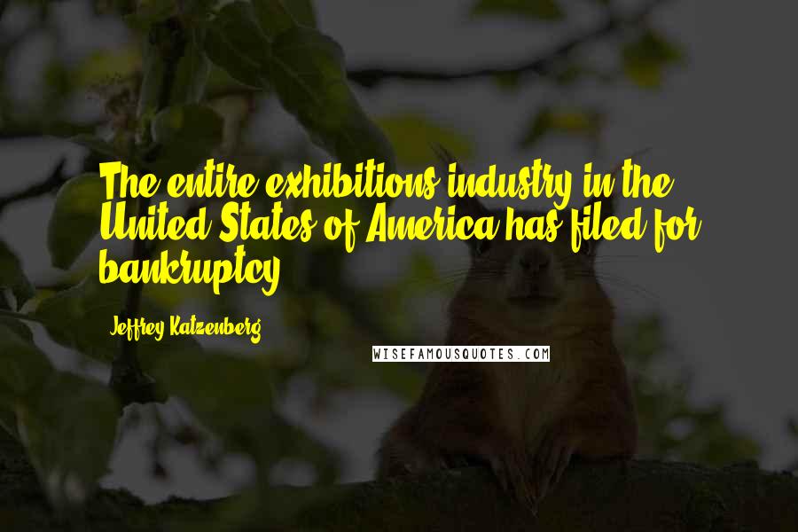 Jeffrey Katzenberg Quotes: The entire exhibitions industry in the United States of America has filed for bankruptcy.