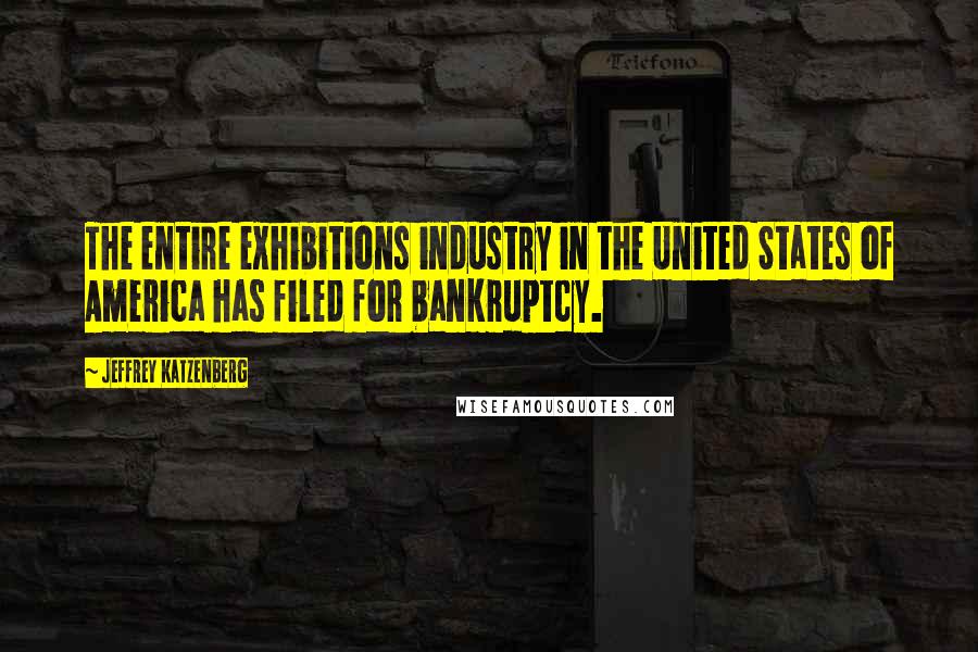 Jeffrey Katzenberg Quotes: The entire exhibitions industry in the United States of America has filed for bankruptcy.