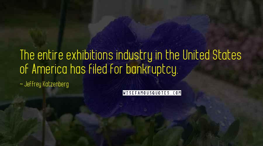 Jeffrey Katzenberg Quotes: The entire exhibitions industry in the United States of America has filed for bankruptcy.