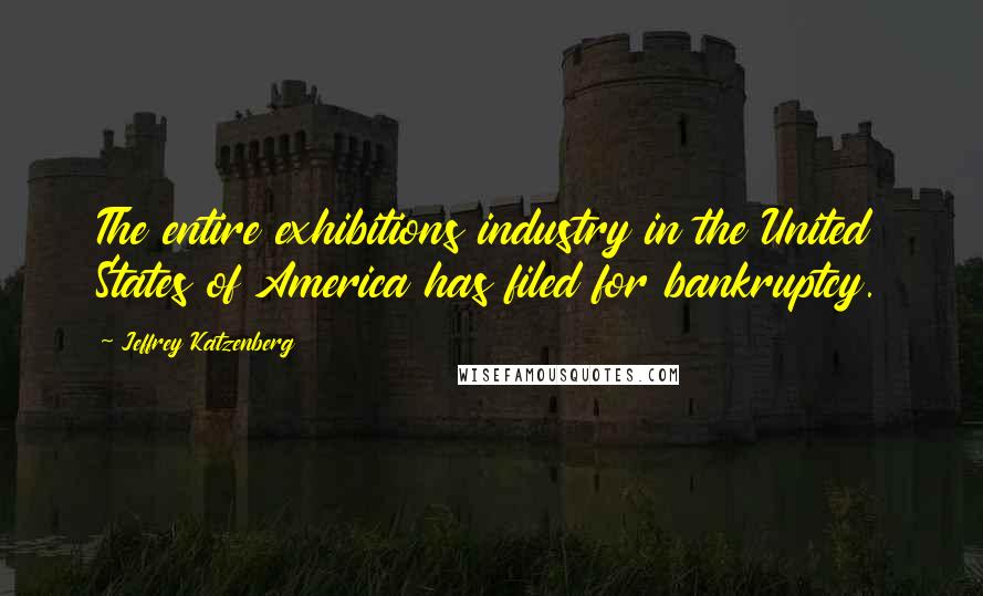 Jeffrey Katzenberg Quotes: The entire exhibitions industry in the United States of America has filed for bankruptcy.