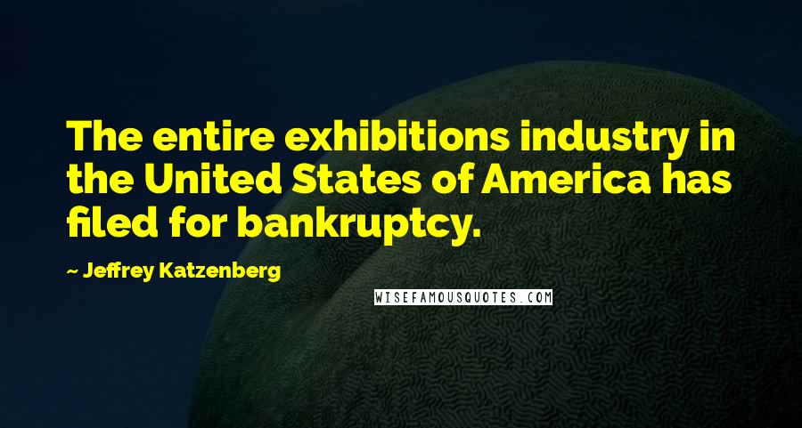 Jeffrey Katzenberg Quotes: The entire exhibitions industry in the United States of America has filed for bankruptcy.