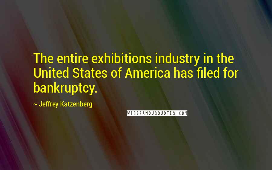 Jeffrey Katzenberg Quotes: The entire exhibitions industry in the United States of America has filed for bankruptcy.