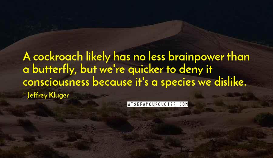 Jeffrey Kluger Quotes: A cockroach likely has no less brainpower than a butterfly, but we're quicker to deny it consciousness because it's a species we dislike.