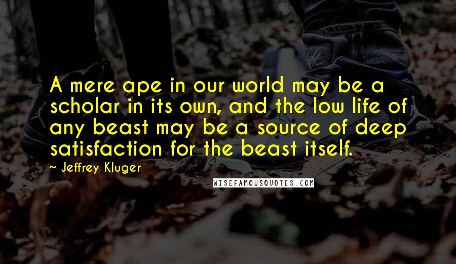 Jeffrey Kluger Quotes: A mere ape in our world may be a scholar in its own, and the low life of any beast may be a source of deep satisfaction for the beast itself.