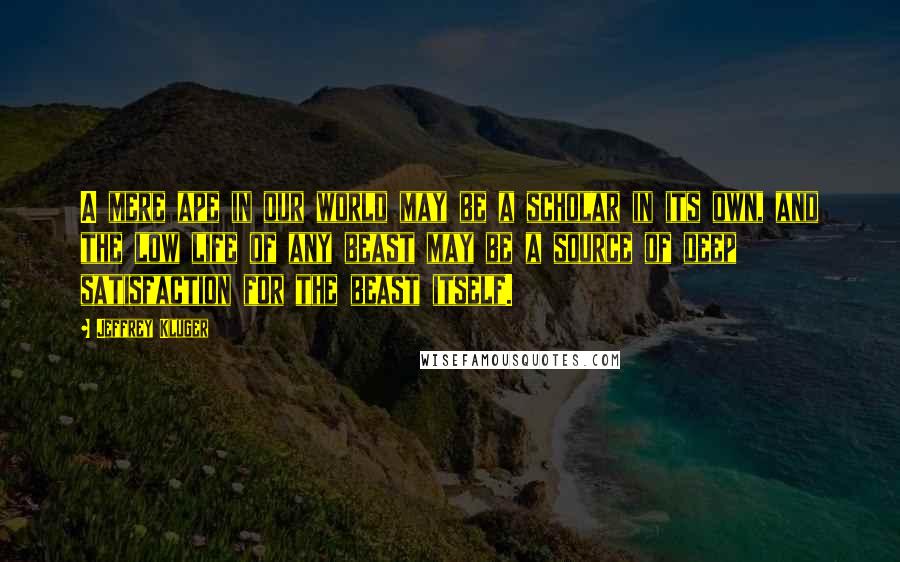 Jeffrey Kluger Quotes: A mere ape in our world may be a scholar in its own, and the low life of any beast may be a source of deep satisfaction for the beast itself.