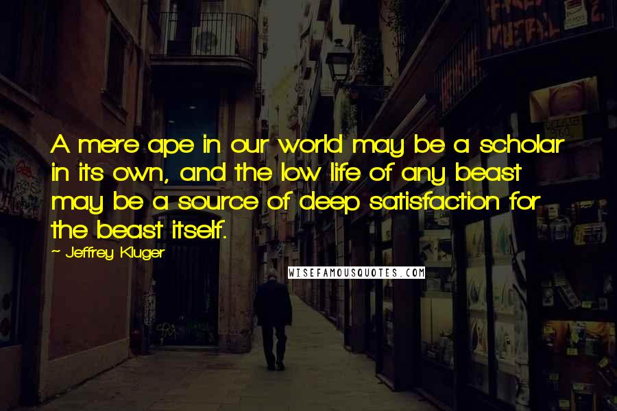 Jeffrey Kluger Quotes: A mere ape in our world may be a scholar in its own, and the low life of any beast may be a source of deep satisfaction for the beast itself.