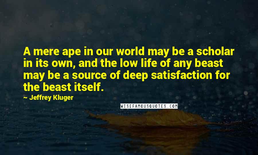 Jeffrey Kluger Quotes: A mere ape in our world may be a scholar in its own, and the low life of any beast may be a source of deep satisfaction for the beast itself.