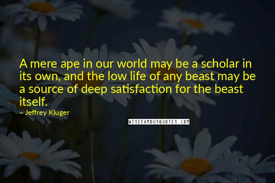 Jeffrey Kluger Quotes: A mere ape in our world may be a scholar in its own, and the low life of any beast may be a source of deep satisfaction for the beast itself.
