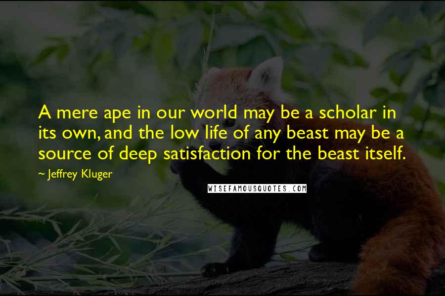 Jeffrey Kluger Quotes: A mere ape in our world may be a scholar in its own, and the low life of any beast may be a source of deep satisfaction for the beast itself.