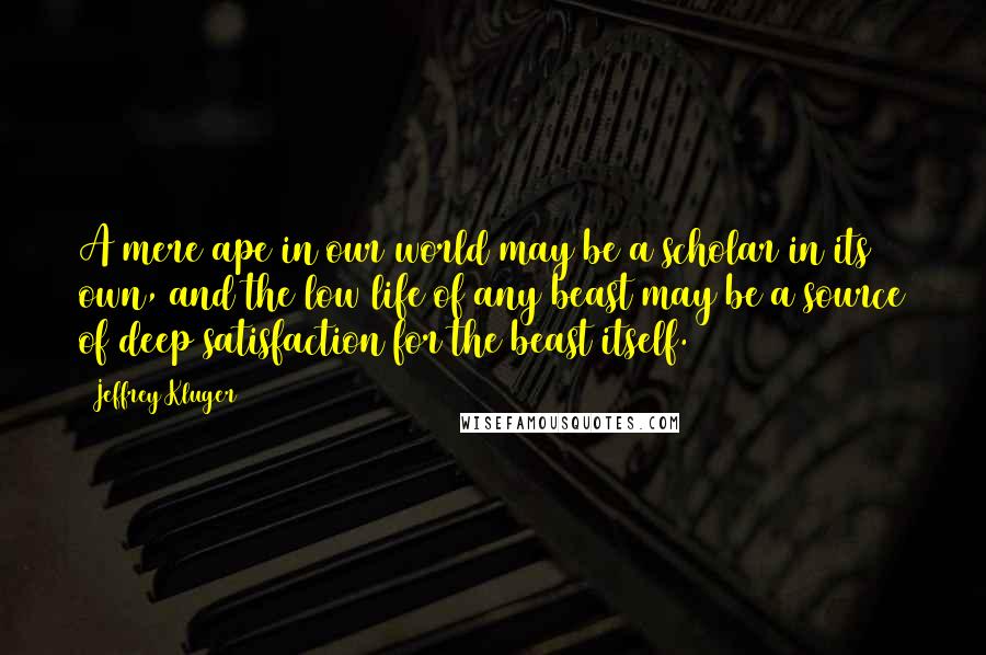 Jeffrey Kluger Quotes: A mere ape in our world may be a scholar in its own, and the low life of any beast may be a source of deep satisfaction for the beast itself.