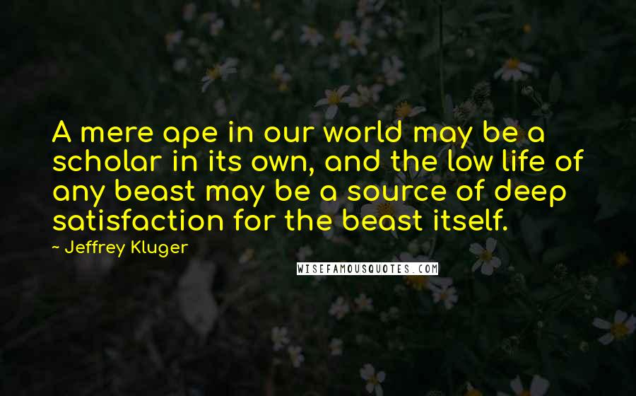 Jeffrey Kluger Quotes: A mere ape in our world may be a scholar in its own, and the low life of any beast may be a source of deep satisfaction for the beast itself.