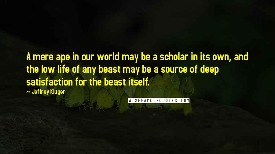 Jeffrey Kluger Quotes: A mere ape in our world may be a scholar in its own, and the low life of any beast may be a source of deep satisfaction for the beast itself.