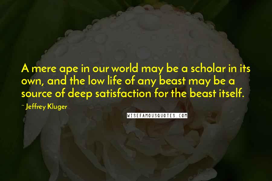Jeffrey Kluger Quotes: A mere ape in our world may be a scholar in its own, and the low life of any beast may be a source of deep satisfaction for the beast itself.