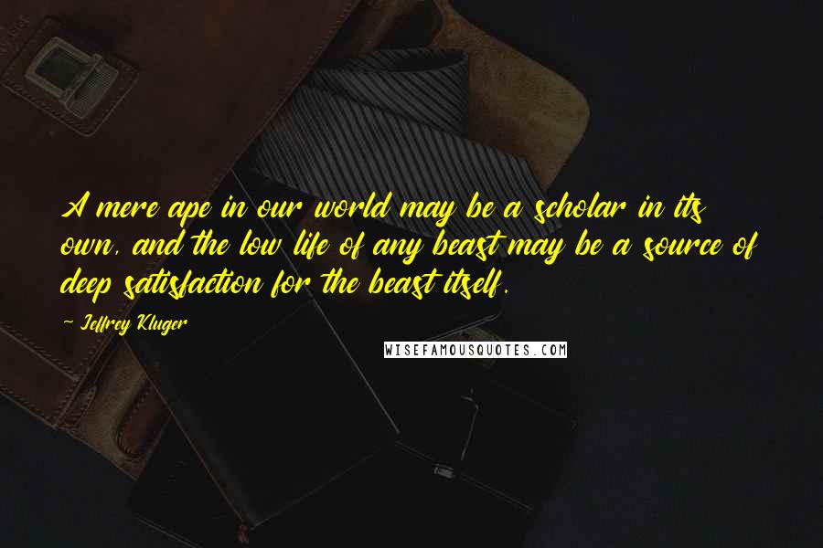 Jeffrey Kluger Quotes: A mere ape in our world may be a scholar in its own, and the low life of any beast may be a source of deep satisfaction for the beast itself.