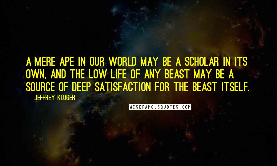 Jeffrey Kluger Quotes: A mere ape in our world may be a scholar in its own, and the low life of any beast may be a source of deep satisfaction for the beast itself.