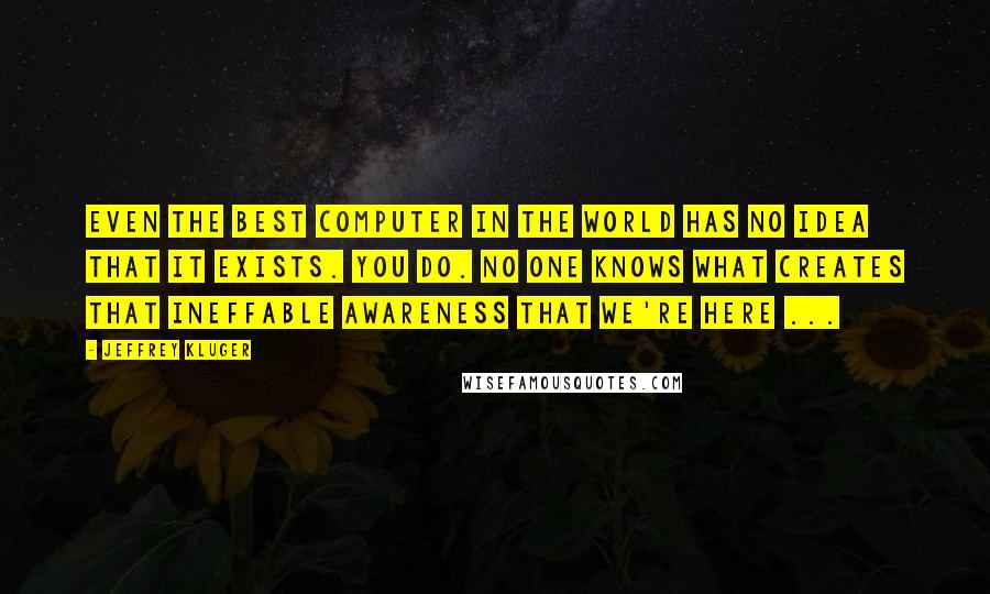 Jeffrey Kluger Quotes: Even the best computer in the world has no idea that it exists. You do. No one knows what creates that ineffable awareness that we're here ...