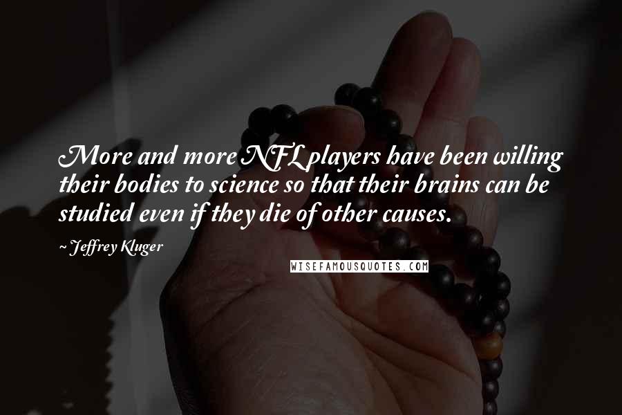 Jeffrey Kluger Quotes: More and more NFL players have been willing their bodies to science so that their brains can be studied even if they die of other causes.