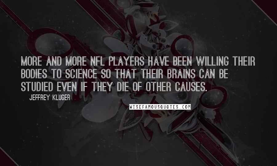 Jeffrey Kluger Quotes: More and more NFL players have been willing their bodies to science so that their brains can be studied even if they die of other causes.