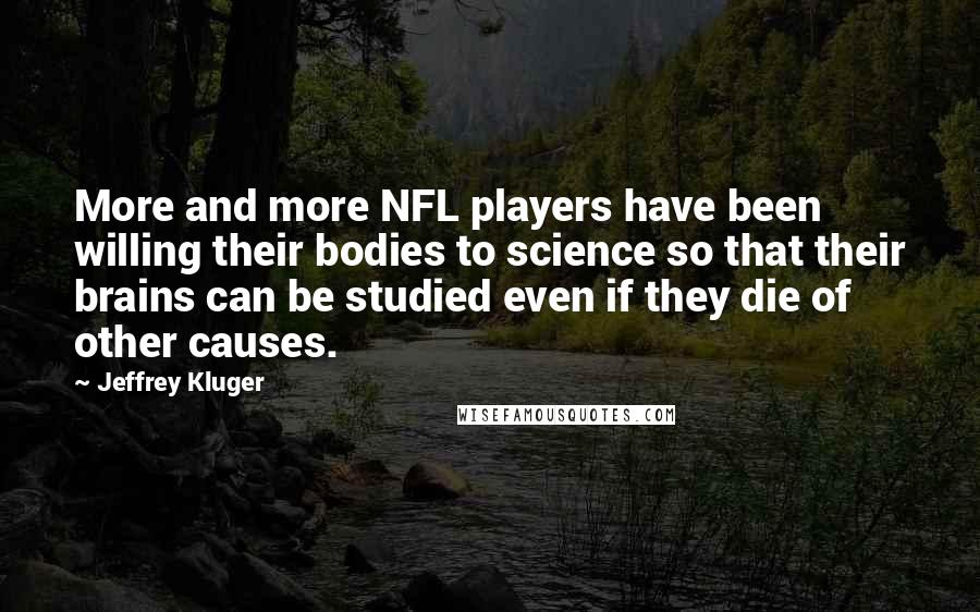 Jeffrey Kluger Quotes: More and more NFL players have been willing their bodies to science so that their brains can be studied even if they die of other causes.