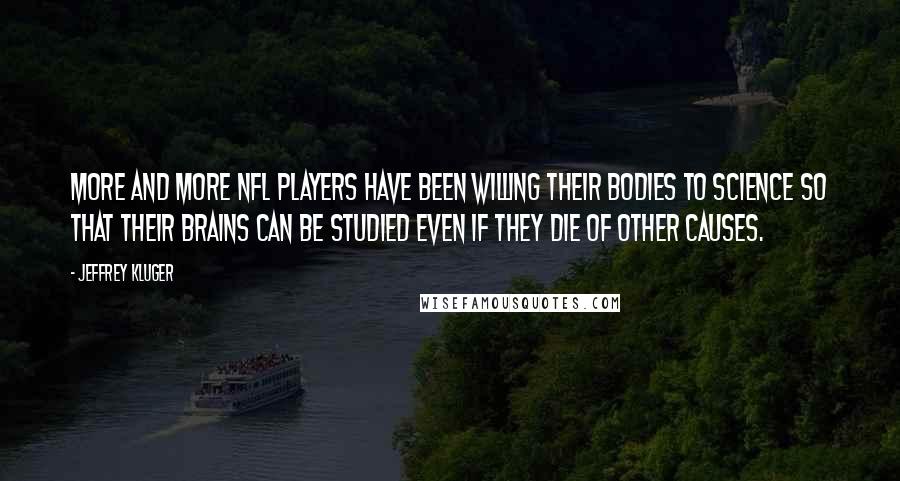 Jeffrey Kluger Quotes: More and more NFL players have been willing their bodies to science so that their brains can be studied even if they die of other causes.