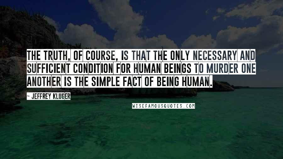 Jeffrey Kluger Quotes: The truth, of course, is that the only necessary and sufficient condition for human beings to murder one another is the simple fact of being human.