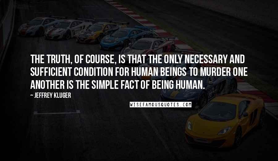 Jeffrey Kluger Quotes: The truth, of course, is that the only necessary and sufficient condition for human beings to murder one another is the simple fact of being human.