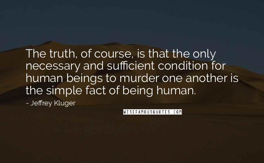 Jeffrey Kluger Quotes: The truth, of course, is that the only necessary and sufficient condition for human beings to murder one another is the simple fact of being human.