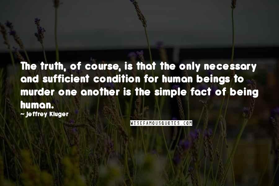 Jeffrey Kluger Quotes: The truth, of course, is that the only necessary and sufficient condition for human beings to murder one another is the simple fact of being human.