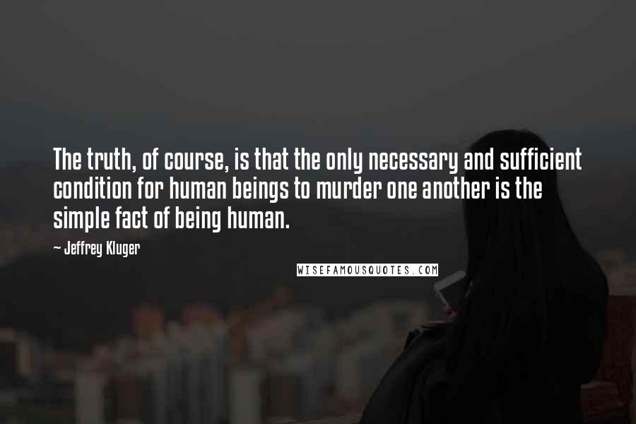 Jeffrey Kluger Quotes: The truth, of course, is that the only necessary and sufficient condition for human beings to murder one another is the simple fact of being human.