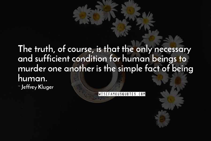 Jeffrey Kluger Quotes: The truth, of course, is that the only necessary and sufficient condition for human beings to murder one another is the simple fact of being human.