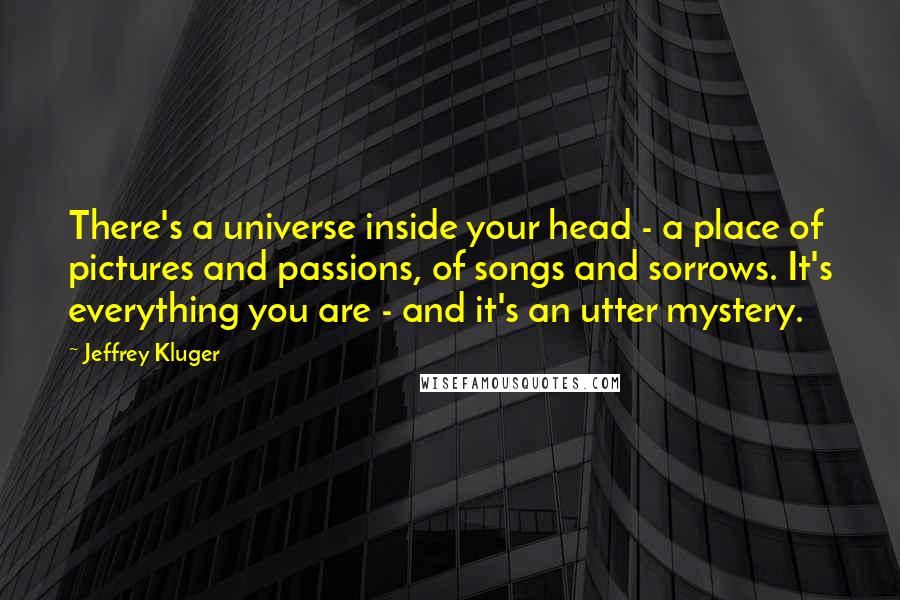 Jeffrey Kluger Quotes: There's a universe inside your head - a place of pictures and passions, of songs and sorrows. It's everything you are - and it's an utter mystery.