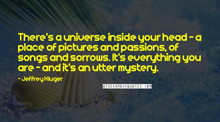 Jeffrey Kluger Quotes: There's a universe inside your head - a place of pictures and passions, of songs and sorrows. It's everything you are - and it's an utter mystery.