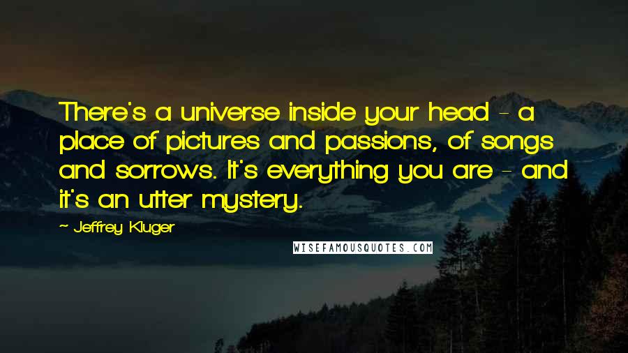 Jeffrey Kluger Quotes: There's a universe inside your head - a place of pictures and passions, of songs and sorrows. It's everything you are - and it's an utter mystery.