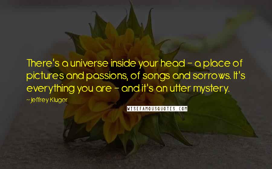 Jeffrey Kluger Quotes: There's a universe inside your head - a place of pictures and passions, of songs and sorrows. It's everything you are - and it's an utter mystery.