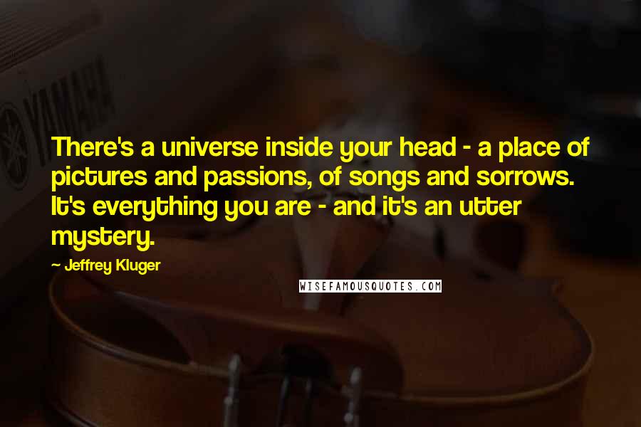 Jeffrey Kluger Quotes: There's a universe inside your head - a place of pictures and passions, of songs and sorrows. It's everything you are - and it's an utter mystery.