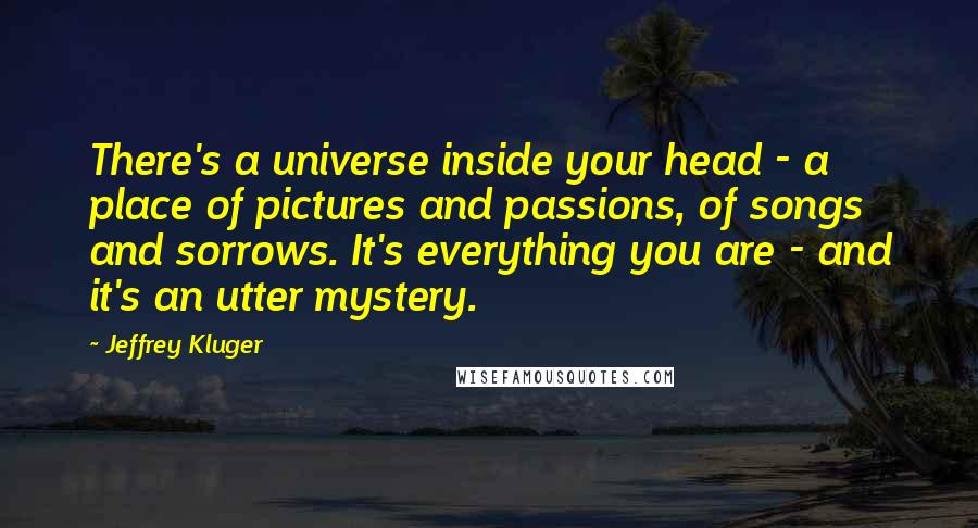 Jeffrey Kluger Quotes: There's a universe inside your head - a place of pictures and passions, of songs and sorrows. It's everything you are - and it's an utter mystery.