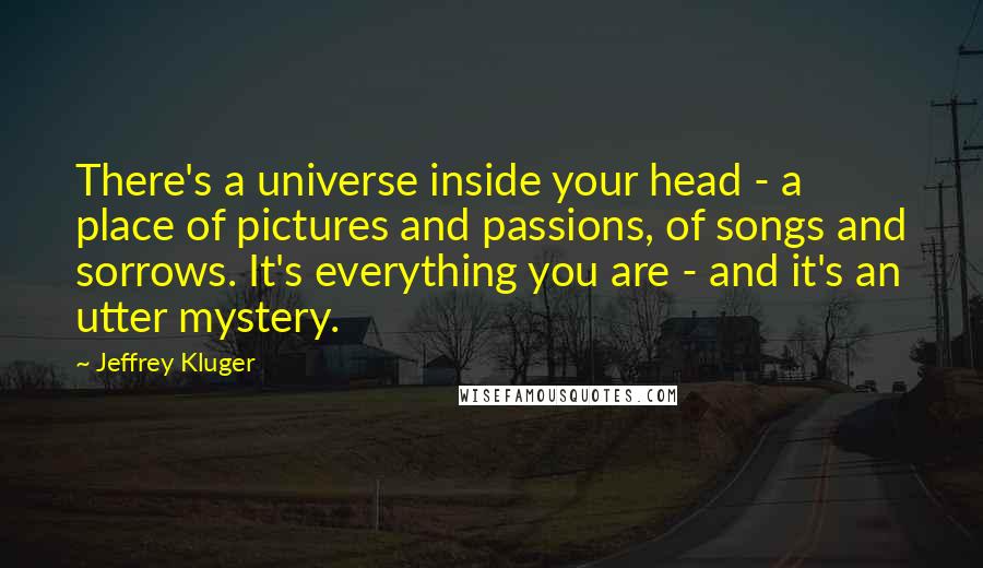 Jeffrey Kluger Quotes: There's a universe inside your head - a place of pictures and passions, of songs and sorrows. It's everything you are - and it's an utter mystery.