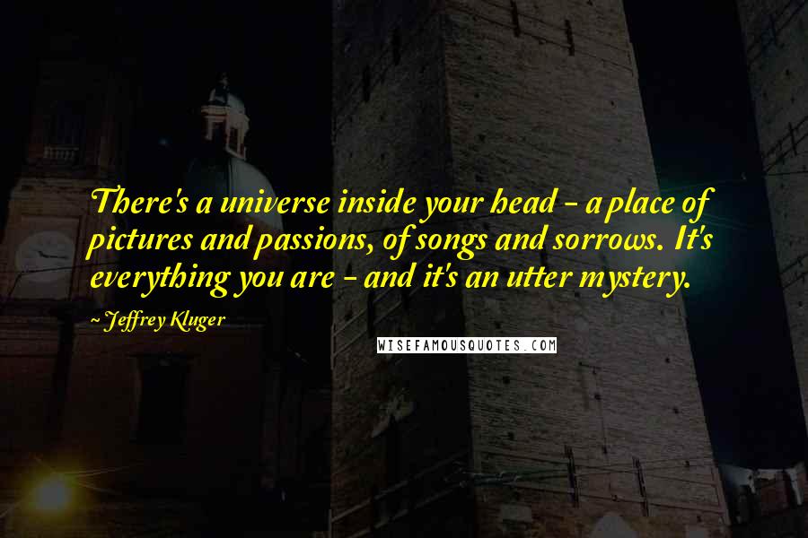 Jeffrey Kluger Quotes: There's a universe inside your head - a place of pictures and passions, of songs and sorrows. It's everything you are - and it's an utter mystery.