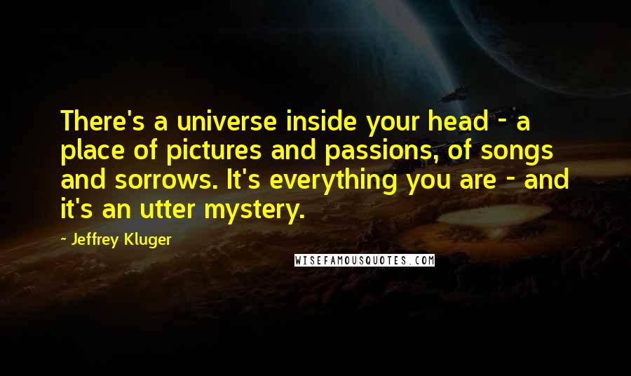 Jeffrey Kluger Quotes: There's a universe inside your head - a place of pictures and passions, of songs and sorrows. It's everything you are - and it's an utter mystery.