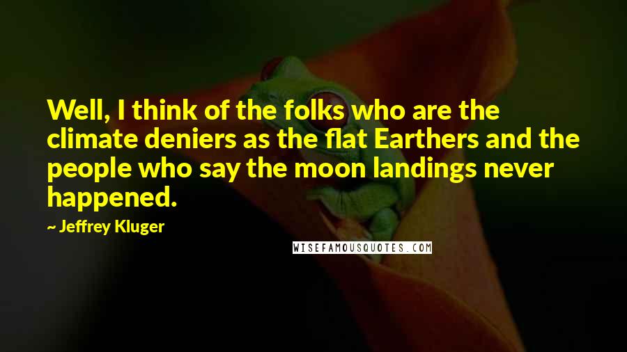 Jeffrey Kluger Quotes: Well, I think of the folks who are the climate deniers as the flat Earthers and the people who say the moon landings never happened.