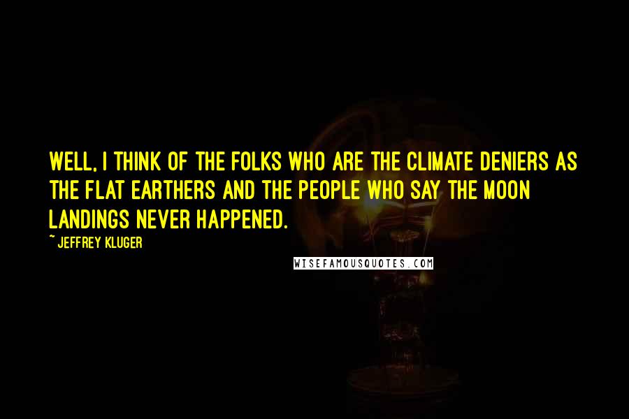 Jeffrey Kluger Quotes: Well, I think of the folks who are the climate deniers as the flat Earthers and the people who say the moon landings never happened.