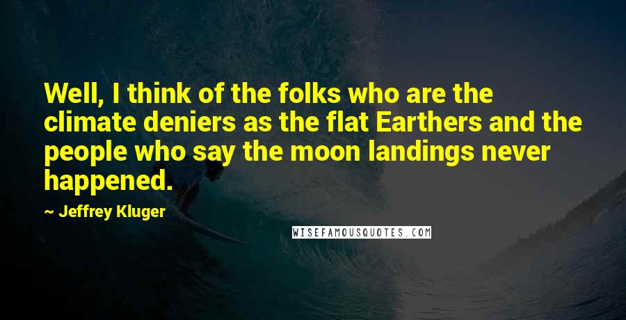 Jeffrey Kluger Quotes: Well, I think of the folks who are the climate deniers as the flat Earthers and the people who say the moon landings never happened.